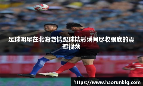 足球明星在北海激情踢球精彩瞬间尽收眼底的震撼视频