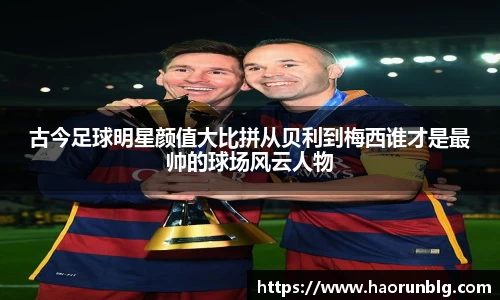 古今足球明星颜值大比拼从贝利到梅西谁才是最帅的球场风云人物